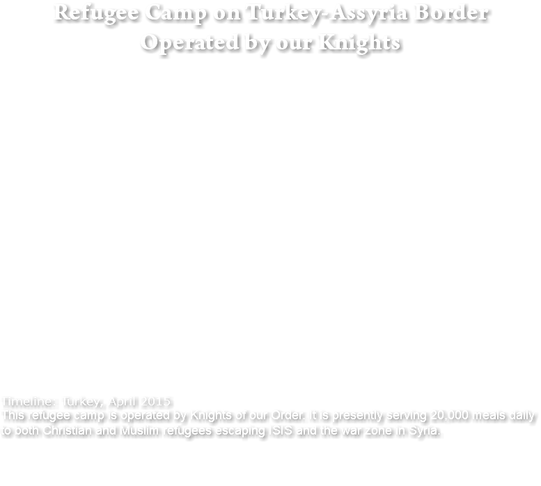 Refugee Camp on Turkey-Assyria Border Operated by our Knights Timeline: Turkey, April 2015 This refugee camp is operated by Knights of our Order. It is presently serving 20,000 meals daily to both Christian and Muslim refugees escaping ISIS and the war zone in Syria. 