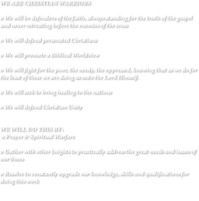 WE ARE CHRISTIAN WARRIORS o We will be defenders of the faith, always standing for the truth of the gospel and never retreating before the enemies of the cross o We will defend persecuted Christians o We will promote a Biblical Worldview o We will fight for the poor, the needy, the oppressed, knowing that as we do for the least of these we are doing as unto the Lord Himself. o We will seek to bring healing to the nations o We will defend Christian Unity WE WILL DO THIS BY: o Prayer & Spiritual Warfare o Gather with other knights to practically address the great needs and issues of our times o Resolve to constantly upgrade our knowledge, skills and qualifications for doing this work 
