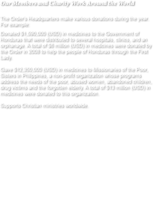 Our Members and Charity Work Around the World The Order’s Headquarters make various donations during the year. For example: Donated $1,590,000 (USD) in medicines to the Government of Honduras that were distributed to several hospitals, clinics, and an orphanage. A total of $6 million (USD) in medicines were donated by the Order in 2008 to help the people of Honduras through the First Lady. Gave $12,350,000 (USD) in medicines to Missionaries of the Poor, Sisters in Philippines, a non-profit organization whose programs address the needs of the poor, abused women, abandoned children, drug victims and the forgotten elderly. A total of $13 million (USD) in medicines were donated to this organization. Supports Christian ministries worldwide. 