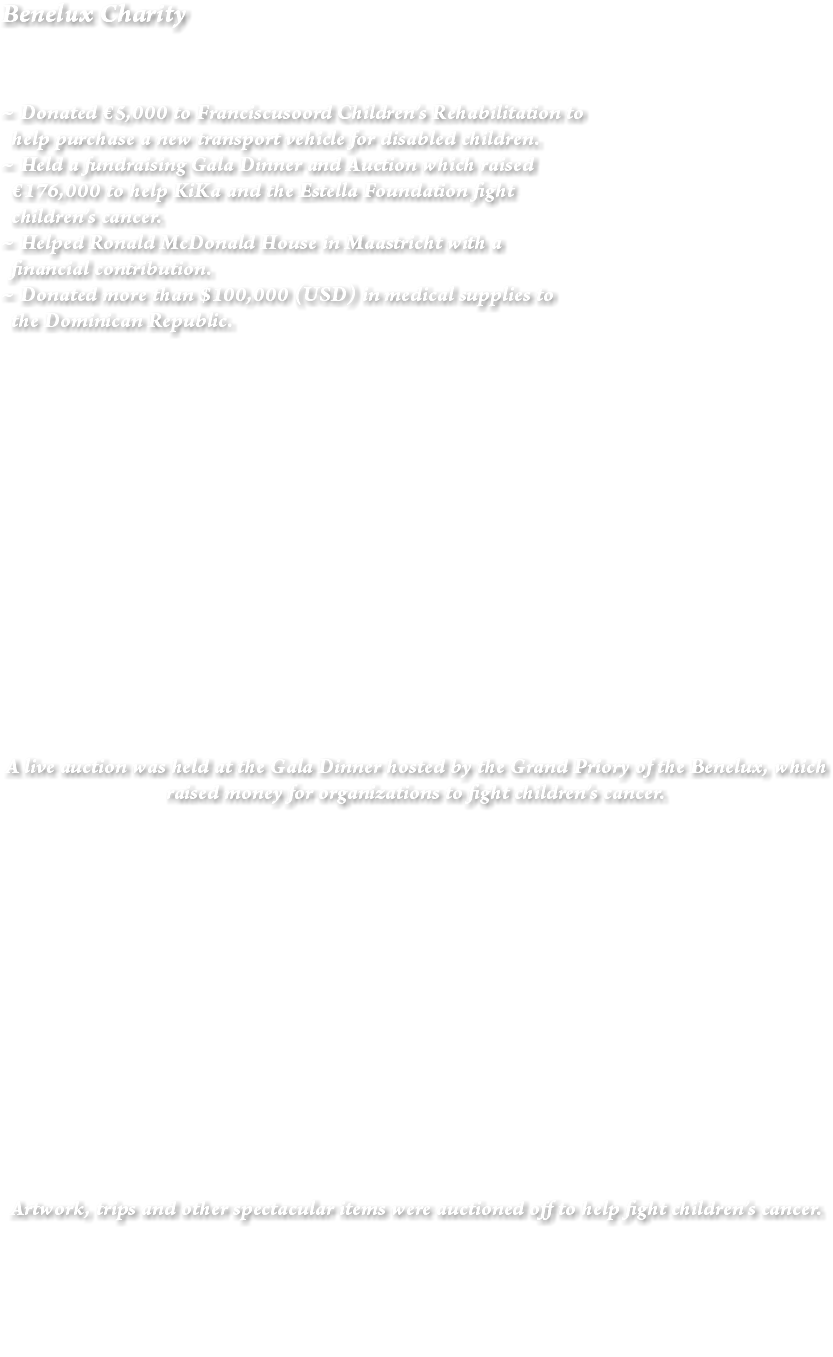 Benelux Charity ~ Donated €5,000 to Franciscusoord Children’s Rehabilitation to help purchase a new transport vehicle for disabled children. ~ Held a fundraising Gala Dinner and Auction which raised €176,000 to help KiKa and the Estella Foundation fight children’s cancer. ~ Helped Ronald McDonald House in Maastricht with a financial contribution. ~ Donated more than $100,000 (USD) in medical supplies to the Dominican Republic. A live auction was held at the Gala Dinner hosted by the Grand Priory of the Benelux, which raised money for organizations to fight children’s cancer. Artwork, trips and other spectacular items were auctioned off to help fight children’s cancer. 