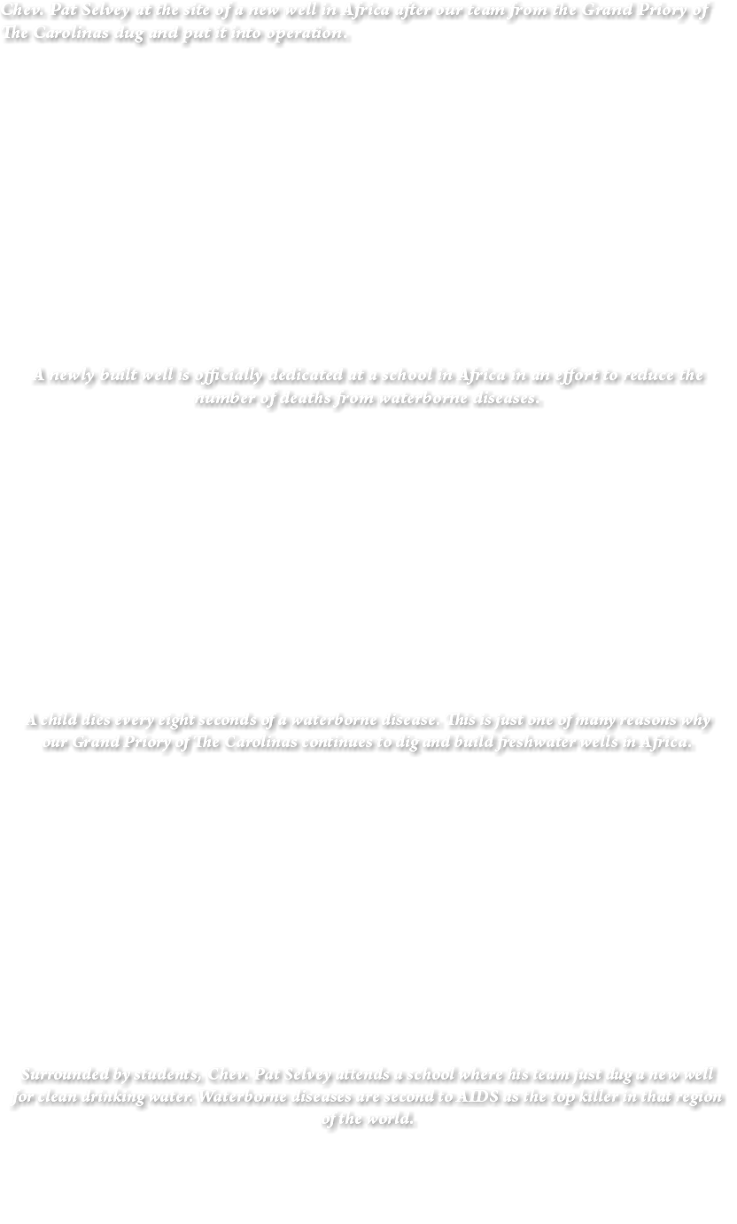 Chev. Pat Selvey at the site of a new well in Africa after our team from the Grand Priory of The Carolinas dug and put it into operation. A newly built well is officially dedicated at a school in Africa in an effort to reduce the number of deaths from waterborne diseases. A child dies every eight seconds of a waterborne disease. This is just one of many reasons why our Grand Priory of The Carolinas continues to dig and build freshwater wells in Africa. Surrounded by students, Chev. Pat Selvey attends a school where his team just dug a new well for clean drinking water. Waterborne diseases are second to AIDS as the top killer in that region of the world. 