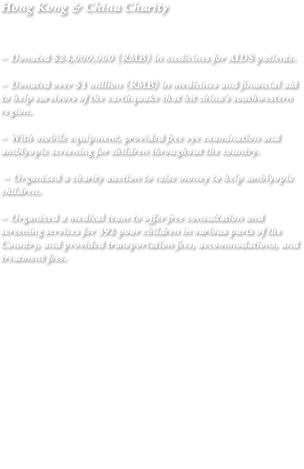Hong Kong & China Charity ~ Donated $24,000,000 (RMB) in medicines for AIDS patients. ~ Donated over $1 million (RMB) in medicines and financial aid to help survivors of the earthquake that hit china’s southwestern region. ~ With mobile equipment, provided free eye examination and amblyopic screening for children throughout the country. ~ Organized a charity auction to raise money to help amblyopic children. ~ Organized a medical team to offer free consultation and screening services for 392 poor children in various parts of the Country, and provided transportation fees, accommodations, and treatment fees. 