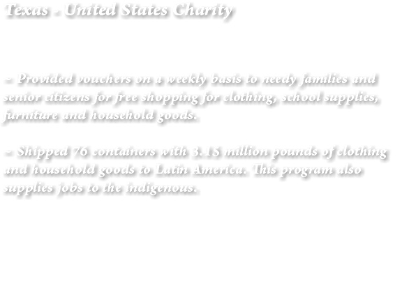 Texas - United States Charity ~ Provided vouchers on a weekly basis to needy families and senior citizens for free shopping for clothing, school supplies, furniture and household goods. ~ Shipped 76 containers with 3.15 million pounds of clothing and household goods to Latin America. This program also supplies jobs to the indigenous. 