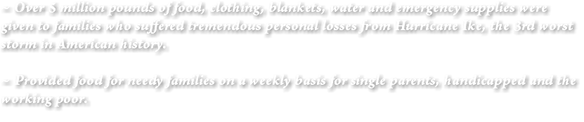 ~ Over 5 million pounds of food, clothing, blankets, water and emergency supplies were given to families who suffered tremendous personal losses from Hurricane Ike, the 3rd worst storm in American history. ~ Provided food for needy families on a weekly basis for single parents, handicapped and the working poor.