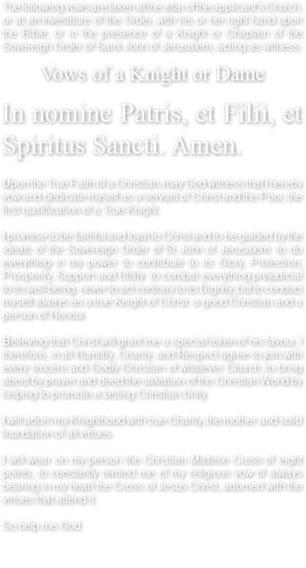 The following vows are taken at the altar of the applicant's Church, or at an Investiture of the Order, with his or her right hand upon the Bible; or in the presence of a Knight or Chaplain of the Sovereign Order of Saint John of Jerusalem, acting as witness. Vows of a Knight or Dame In nomine Patris, et Filii, et Spiritus Sancti. Amen. Upon the True Faith of a Christian, may God witness that I hereby vow and dedicate myself as a servant of Christ and the Poor, the first qualification of a True Knight. I promise to be faithful and loyal to Christ and to be guided by the ideals of the Sovereign Order of St John of Jerusalem: to do everything in my power to contribute to its Glory, Protection, Prosperity, Support and Utility: to combat everything prejudicial to its well-being: never to act contrary to its Dignity, but to conduct myself always as a true Knight of Christ: a good Christian and a person of Honour. Believing that Christ will grant me a special token of his favour, I therefore, in all Humility, Charity, and Respect agree to join with every sincere and Godly Christian of whatever Church, to bring about by prayer and deed the salvation of the Christian World by helping to promote a lasting Christian Unity. I will adorn my Knighthood with true Charity, the mother and solid foundation of all virtues. I will wear on my person the Christian Maltese Cross of eight points, to constantly remind me of my religious vow of always bearing in my heart the Cross of Jesus Christ, adorned with the virtues that attend it. So help me God. 